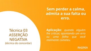 Técnica 03
ASSERÇÃO
NEGATIVA
(técnica do concordar)
Sem perder a calma,
admita a sua falta ou
erro.
Aplicação: quando alguém
lhe criticar, apontando um erro
ou uma falha que você
realmente cometeu.
 