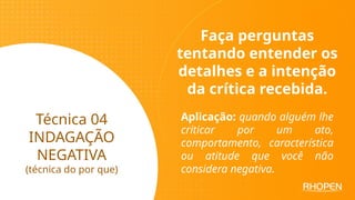 Técnica 04
INDAGAÇÃO
NEGATIVA
(técnica do por que)
Faça perguntas
tentando entender os
detalhes e a intenção
da crítica recebida.
Aplicação: quando alguém lhe
criticar por um ato,
comportamento, característica
ou atitude que você não
considera negativa.
 