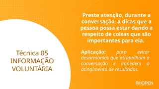 Técnica 05
INFORMAÇÃO
VOLUNTÁRIA
Preste atenção, durante a
conversação, a dicas que a
pessoa possa estar dando a
respeito de coisas que são
importantes para ela.
Aplicação: para evitar
desarmonias que atrapalham a
conversação e impedem o
atingimento de resultados.
 