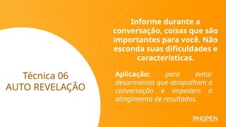 Técnica 06
AUTO REVELAÇÃO
Informe durante a
conversação, coisas que são
importantes para você. Não
esconda suas dificuldades e
características.
Aplicação: para evitar
desarmonias que atrapalham a
conversação e impedem o
atingimento de resultados.
 