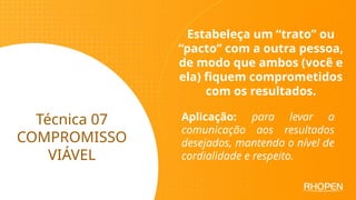 Técnica 07
COMPROMISSO
VIÁVEL
Estabeleça um “trato” ou
“pacto” com a outra pessoa,
de modo que ambos (você e
ela) fiquem comprometidos
com os resultados.
Aplicação: para levar a
comunicação aos resultados
desejados, mantendo o nível de
cordialidade e respeito.
 
