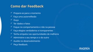  Prepare-se para o momento
 Faça uma autorreflexão
 Ouça
 Ter dados e fatos
 Foque no comportamento e não na pessoa
 Faça elogios verdadeiros e transparentes
 Tenha empatia nas oportunidades de melhoria
 Administre o seu tempo e o do outro
 Auxilie no desenvolvimento
 Peça feedback.
Como dar Feedback
 