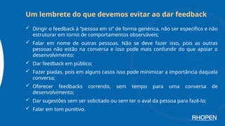  Dirigir o feedback à “pessoa em si” de forma genérica, não ser específico e não
estruturar em torno de comportamentos observáveis;
 Falar em nome de outras pessoas. Não se deve fazer isso, pois as outras
pessoas não estão na conversa e isso pode mais confundir do que apoiar o
desenvolvimento;
 Dar feedback em público;
 Fazer piadas, pois em alguns casos isso pode minimizar a importância daquela
conversa;
 Oferecer feedbacks correndo, sem tempo para uma conversa de
desenvolvimento;
 Dar sugestões sem ser solicitado ou sem ter o aval da pessoa para fazê-lo;
 Falar em tom punitivo.
Um lembrete do que devemos evitar ao dar feedback
 