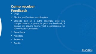  Ouça
 Elimine justificativas e explicações
 Entenda que se o outro enxergou esse seu
comportamento a ponto de gerar um feedback, é
porque de alguma forma você o apresentou. Se
não concordar, esclareça
 Reconheça
 Agradeça
 Processe
 Aceite.
Como receber
Feedback
 