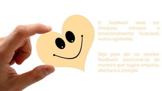 O feedback deve ser
imediato, honesto e
emocionalmente favorável,
nunca agressivo;
Seja para dar ou receber
feedback: posicione-se de
maneira que sugira empatia,
abertura e atenção.
 