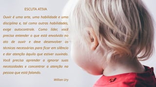 ESCUTA ATIVA
Ouvir é uma arte, uma habilidade e uma
disciplina e, tal como outras habilidades,
exige autocontrole. Como líder, você
precisa entender o que está envolvido no
ato de ouvir e deve desenvolver as
técnicas necessárias para ficar em silêncio
e dar atenção àquilo que estiver ouvindo.
Você precisa aprender a ignorar suas
necessidades e concentrar a atenção na
pessoa que está falando.
Willian Ury
 