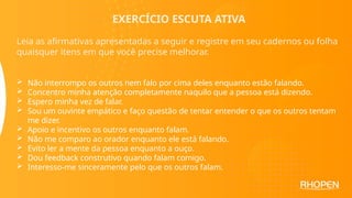 EXERCÍCIO ESCUTA ATIVA
Leia as afirmativas apresentadas a seguir e registre em seu cadernos ou folha
quaisquer itens em que você precise melhorar.
 Não interrompo os outros nem falo por cima deles enquanto estão falando.
 Concentro minha atenção completamente naquilo que a pessoa está dizendo.
 Espero minha vez de falar.
 Sou um ouvinte empático e faço questão de tentar entender o que os outros tentam
me dizer.
 Apoio e incentivo os outros enquanto falam.
 Não me comparo ao orador enquanto ele está falando.
 Evito ler a mente da pessoa enquanto a ouço.
 Dou feedback construtivo quando falam comigo.
 Interesso-me sinceramente pelo que os outros falam.
 