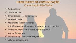 HABILIDADES DA COMUNICAÇÃO
Comunicação Não Verbal
 Postura física
 Gestos e toque
 Olhar: Estabelecer contato visual
 Expressão facial
 Movimente-se com confiança
 A distância que você mantém dos outros ao se comunicar
 Fluência: Conclusão das frases e poucas pausas
 Voz e o Tom de voz
 Inflexão: Carga emocional exagerada
 Volume: Se fazer ouvir.
 