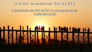A V I D A se constrói nas R E L A Ç Õ E S
A qualidade das RELAÇÕES é consequência da
COMUNICAÇÃO
 