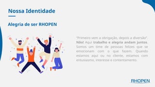 Nossa Identidade
Alegria de ser RHOPEN
“Primeiro vem a obrigação, depois a diversão”.
Não! Aqui trabalho e alegria andam juntos.
Somos um time de pessoas felizes que se
emocionam com o que fazem. Quando
estamos aqui ou no cliente, estamos com
entusiasmo, interesse e contentamento.
 