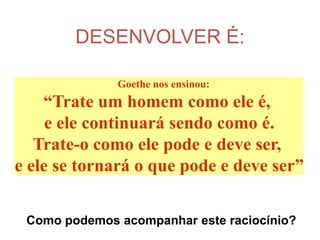 DESENVOLVER É:

              Goethe nos ensinou:
    “Trate um homem como ele é,
     e ele continuará sendo como é.
   Trate-o como ele pode e deve ser,
e ele se tornará o que pode e deve ser”

 Como podemos acompanhar este raciocínio?
 