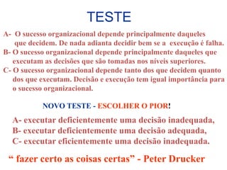 TESTE
A- O sucesso organizacional depende principalmente daqueles
    que decidem. De nada adianta decidir bem se a execução é falha.
B- O sucesso organizacional depende principalmente daqueles que
   executam as decisões que são tomadas nos níveis superiores.
C- O sucesso organizacional depende tanto dos que decidem quanto
   dos que executam. Decisão e execução tem igual importância para
   o sucesso organizacional.

           NOVO TESTE - ESCOLHER O PIOR!
  A- executar deficientemente uma decisão inadequada,
  B- executar deficientemente uma decisão adequada,
  C- executar eficientemente uma decisão inadequada.

 “ fazer certo as coisas certas” - Peter Drucker
 