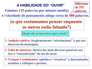 Diferença
          A HABILIDADE DO “OUVIR”                         de 375
  Falamos 125 palavras por minuto (média)                 palavras
A velocidade do pensamento atinge cerca de 500 palavras.
      (o que costumamos pensar enquanto
            os outros estão falando?)
               Quais são as barreiras para ouvir?

  1- Audição seletiva: freqüentemente “selecionamos” o que nos
     interessa da mensagem.
  2- Falta de interesse: fatores dos mais diversos possíveis nos
     tira a “concentração” do ato de ouvir.
  3- Crenças e sentimentos: opiniões e “ressalvas” a determinados
     assuntos e enfoques e pessoas.
 