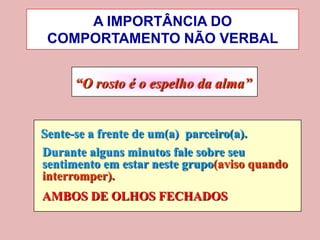 A IMPORTÂNCIA DO
 COMPORTAMENTO NÃO VERBAL


      “O rosto é o espelho da alma”


Sente-se a frente de um(a) parceiro(a).
Durante alguns minutos fale sobre seu
sentimento em estar neste grupo(aviso quando
interromper).
AMBOS DE OLHOS FECHADOS
 