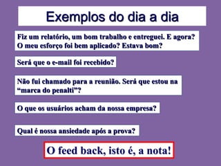 Exemplos do dia a dia
Fiz um relatório, um bom trabalho e entreguei. E agora?
O meu esforço foi bem aplicado? Estava bom?

Será que o e-mail foi recebido?

Não fui chamado para a reunião. Será que estou na
“marca do penalti”?

O que os usuários acham da nossa empresa?


Qual é nossa ansiedade após a prova?

         O feed back, isto é, a nota!
 