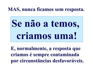 MAS, nunca ficamos sem resposta.


 Se não a temos,
  criamos uma!
 E, normalmente, a resposta que
 criamos é sempre contaminada
 por circunstâncias desfavoráveis.
 