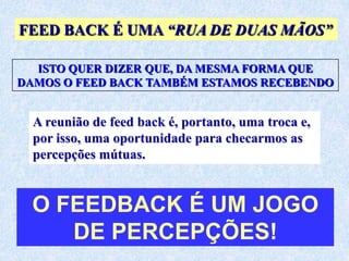 FEED BACK É UMA “RUA DE DUAS MÃOS”

  ISTO QUER DIZER QUE, DA MESMA FORMA QUE
DAMOS O FEED BACK TAMBÉM ESTAMOS RECEBENDO


  A reunião de feed back é, portanto, uma troca e,
  por isso, uma oportunidade para checarmos as
  percepções mútuas.


  O FEEDBACK É UM JOGO
     DE PERCEPÇÕES!
 