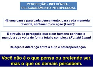 PERCEPÇÃO / INFLUÊNCIA /
            RELACIONAMENTO INTERPESSOAL



 Há uma causa para cada pensamento, para cada memória
          revivida, sentimento ou ação (Freud)


  É através da percepção que o ser humano conhece o
mundo à sua volta de forma total e complexa (Ronald Laing)


    Relação = diferença entre a auto e heteropercepção


Você não é o que pensa ou pretende ser,
   mas o que os demais percebem.
 