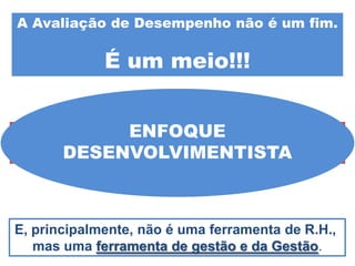 A Avaliação de Desempenho não é um fim.

             É um meio!!!


               ENFOQUE
Portanto, a Avaliação de Desempenho
também “começa quando termina”.
      DESENVOLVIMENTISTA



E, principalmente, não é uma ferramenta de R.H.,
   mas uma ferramenta de gestão e da Gestão.
 