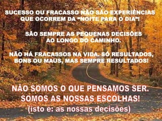 SUCESSO OU FRACASSO NÃO SÃO EXPERIÊNCIAS
    QUE OCORREM DA “NOITE PARA O DIA”!

     SÃO SEMPRE AS PEQUENAS DECISÕES
           AO LONGO DO CAMINHO.

 NÃO HÁ FRACASSOS NA VIDA. SÓ RESULTADOS,
  BONS OU MAUS, MAS SEMPRE RESULTADOS!
 