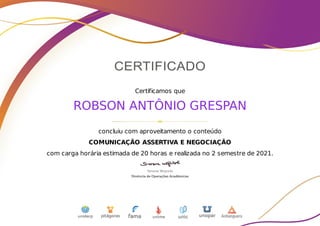 Certificamos que
ROBSON ANTÔNIO GRESPAN
concluiu com aproveitamento o conteúdo
COMUNICAÇÃO ASSERTIVA E NEGOCIAÇÃO
com carga horária estimada de 20 horas e realizada no 2 semestre de 2021.
 