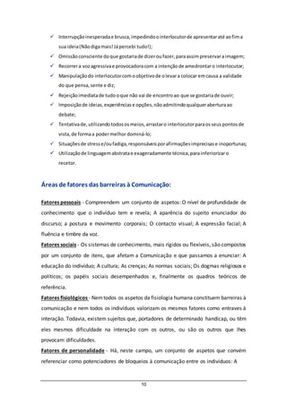 10
 Interrupçãoinesperadae brusca,impedindoointerlocutorde apresentaraté aofima
sua ideia(Nãodigamais!Jápercebi tudo!);
 Omissãoconsciente doque gostariade dizeroufazer,paraassimpreservaraimagem;
 Recorrera vozagressivae provocadoracom a intençãode amedrontaro interlocutor;
 Manipulaçãodo interlocutorcomoobjetivode olevara colocar emcausa a validade
do que pensa,sente e diz;
 Rejeiçãoimediatade tudooque não vai de encontroao que se gostariade ouvir;
 Imposiçãode ideias,experiênciase opções,nãoadmitindoqualqueraberturaao
debate;
 Tentativade,utilizandotodososmeios,arrastaro interlocutorparaosseuspontosde
vista,de formaa podermelhor dominá-lo;
 Situaçõesde stresse/oufadiga,responsáveisporafirmaçõesimprecisase inoportunas;
 Utilizaçãode linguagemabstratae exageradamente técnica,parainferiorizaro
recetor.
Áreas de fatores das barreiras à Comunicação:
Fatores pessoais - Compreendem um conjunto de aspetos: O nível de profundidade de
conhecimento que o indivíduo tem e revela; A aparência do sujeito enunciador do
discurso; a postura e movimento corporais; O contacto visual; A expressão facial; A
fluência e timbre da voz.
Fatores sociais - Os sistemas de conhecimento, mais rígidos ou flexíveis, são compostos
por um conjunto de itens, que afetam a Comunicação e que passamos a enunciar: A
educação do indivíduo; A cultura; As crenças; As normas sociais; Os dogmas religiosos e
políticos; os papéis sociais desempenhados e, finalmente os quadros teóricos de
referência.
Fatores fisiológicos - Nemtodos os aspetos da fisiologia humana constituem barreiras à
comunicação e nem todos os indivíduos valorizam os mesmos fatores como entraves à
interação. Todavia, existem sujeitos que, portadores de determinado handicap, ou têm
eles mesmos dificuldade na interação com os outros, ou são os outros que lhes
provocam dificuldades.
Fatores de personalidade - Há, neste campo, um conjunto de aspetos que convém
referenciar como potenciadores de bloqueios à comunicação entre os indivíduos: A
 