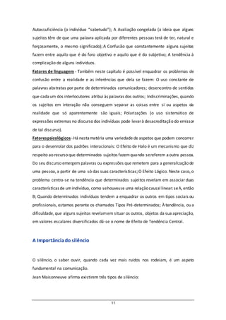 11
Autossuficiência (o indivíduo “sabetudo”); A Avaliação congelada (a ideia que alguns
sujeitos têm de que uma palavra aplicada por diferentes pessoas terá de ter, natural e
forçosamente, o mesmo significado); A Confusão que constantemente alguns sujeitos
fazem entre aquilo que é do foro objetivo e aquilo que é do subjetivo; A tendência à
complicação de alguns indivíduos.
Fatores de linguagem - Também neste capítulo é possível enquadrar os problemas de
confusão entre a realidade e as inferências que dela se fazem: O uso constante de
palavras abstratas por parte de determinados comunicadores; desencontro de sentidos
que cadaum dos interlocutores atribui às palavras dos outros; Indiscriminações, quando
os sujeitos em interação não conseguem separar as coisas entre si ou aspetos da
realidade que só aparentemente são iguais; Polarizações (o uso sistemático de
expressões extremas no discurso dos indivíduos pode levar à desacreditação do emissor
de tal discurso).
Fatorespsicológicos-Há nestamatéria uma variedade de aspetos que podem concorrer
para o desenrolar dos padrões interacionais: O Efeito de Halo é um mecanismo que diz
respeito ao recurso que determinados sujeitos fazemquando sereferem aoutra pessoa.
Do seu discurso emergem palavras ou expressões que remetem para a generalização de
uma pessoa, a partir de uma só das suas características; O Efeito Lógico. Neste caso, o
problema centra-se na tendência que determinados sujeitos revelam em associar duas
características de umindivíduo, como sehouvesse uma relaçãocausallinear: seA, então
B; Quando determinados indivíduos tendem a enquadrar os outros em tipos sociais ou
profissionais, estamos perante os chamados Tipos Pré-determinados; À tendência, ou a
dificuldade, que alguns sujeitos revelamem situar os outros, objetos da sua apreciação,
em valores escalares diversificados dá-se o nome de Efeito de Tendência Central.
A Importânciado silêncio
O silêncio, o saber ouvir, quando cada vez mais ruídos nos rodeiam, é um aspeto
fundamental na comunicação.
Jean Maisonneuve afirma existirem três tipos de silêncio:
 