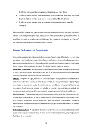 12
 O silêncio vazio: quando uma pessoa não sabe o que mais dizer;
 O silêncio cheio: quando uma pessoa tem muito para dizer, mas antes necessita
de um tempo de silêncio para pôr os seus pensamentos em ordem;
 O silêncio tenso: quando uma pessoa quer dizer qualquer coisa mas não
consegue.
Estar em silêncio pode não significar estar calado, se esse tempo for de participação no
ato de comunicação em presença, se significar uma oportunidade para reencontrar o
equilíbrio pessoal, se for a forma escolhida para dar espaço ao interlocutor e a “janela”
de abertura para um relacionamento mais saudável.
Fatores Facilitadores da Comunicação
Jáconstatamosdacomplexidadedoatode comunicar.Paraalémdasdificuldades –oubarreiras,
ou ruídos – que lhe são inerentes,existemfatoresfacilitadoresdacomunicaçãoque permitem
garantir umaperdamínima da informaçãocontidanumadeterminadamensagem.Emprimeiro
lugar, importa salientar a importância do “feedback” ou informação de retorno.
Capacidade e Habilidade - Ascapacidadese habilidadescomunicativas,que sãoasferramentas
– escrita, palavra, audição, leitura, raciocínio, etc. – de que os comunicadores dispõem para
comunicar e devem ser continuamente melhoradas.
Atitudes- Em primeirolugar,a atitude do comunicadorpara consigopróprio,devendocultivar
atitudesde autoestimae bomautoconceito,assumindoumavisãopositivade si próprio.Depois
em relação ao assunto em causa, demonstrando que acredita nas virtudes implícitas na sua
mensagem. Finalmente, na atitude em relação ao recetor, transmitindo uma atitude de
simpatia, criando um bom ambiente emocional, para atingir mais facilmente o objetivo.
Conhecimentos - Para se poder transmitir uma mensagem com conteúdo útil para o recetor,
temde se teruma ideiaclarado que se quertransmitir,dominandobemosassuntosemcausa.
Não esquecer, no entanto, que um especialista pode ser um mau comunicador: também é
necessárioumbom domíniodas técnicasde comunicação que permitemtransmitirde formaa
ser entendido.
Sistema Sociocultural - A capacidade de comunicar é influenciada pelo estatuto sociocultural
que oemissorocupanessasociedade.Pessoasdamesmaclassesocial terão,emprincípio,maior
facilidade de se entender.
 