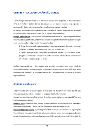 18
Unidade 4 - A COMUNICAÇÃO NÃO VERBAL
A comunicação não-verbal realiza-se através de códigos como os gestos, os movimentos dos
olhos e do rosto ou os tons de voz. Os códigos não são apenas sistemas para organizar e
compreender dados: eles desempenham funções comunicativas e sociais.
Os códigos usados na comunicação verbal são chamados de códigos apresentativos, enquanto
os códigos usados para produzir textos são os códigos representativos:
Códigosapresentativos – São indiciais,porquenãopodemreferir-se aalgoindependentedeles
mesmose do seucodificador.Estãolimitadosàcomunicação frente afrente ou à comunicação
onde o comunicador está presente. Têm duas funções:
1. Tratar dasinformaçõessobre ooradore asuasituação,através dasquaiso(s) recetor
(es) ficam a conhecer a sua identidade, emoções, atitudes, etc;
2. Gerir a interação que o codificador quer ter com o outro. Ao usar certos gestos,
posiçõese tomde voz,o emissorpode tentardominarosinterlocutores,serconciliador
em relação a eles ou desligar-se deles.
Códigos representativos – São usados para produzir mensagens com uma existência
independente.Umtextorepresentaalgoindependente desi mesmoe doseucodificador,sendo
composto por símbolos. A linguagem verbal ou a fotografia são exemplos de códigos
representativos.
A Comunicação Corporal
A Comunicação corporal assume papel de relevo no ato de comunicar: “cerca de 65% das
mensagens que se emitem e recebem ao longo do dia são não-verbais”.
O corpo humanoé o principal transmissorde códigosapresentativos,tendoArgyle16feitouma
lista de dez desses códigos:
Contacto físico - Quem tocamos, onde e quando o fazemos veicula importantes mensagens
sobre o relacionamento. É muito variável entre povos de diferentes culturas;
Proximidade (ou proxemia) - O grau de proximidade com que nos acercamos de alguém pode
transmitir uma mensagem quanto ao relacionamento que temos com essa pessoa. Existem
características que diferenciamsignificativamente distâncias: Até um metro é íntimo; Mais de
 