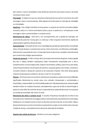 19
dois metros e meio é semipúblico. Estas distâncias variam de cultura para cultura e de classe
social para classe social;
Orientação - O ânguloem que nos colocamosrelativamente aosoutrosé uma forma de emitir
mensagens sobre o relacionamento. Olhar alguém de frente pode ser indicador de intimidade
ou intimidação;
Aparência - Este código é dividido em duas partes: os aspetos de controlo voluntário (cabelo,
vestuário, pele) e os menos controláveis (altura, peso). A aparência é utilizada para enviar
mensagens sobre a personalidade e o estatuto social;
Movimentos da cabeça - Estes têm a ver, principalmente, com a gestão da interação. Um
assentimento pode dar licença para se continuar a falar enquanto movimentos rápidos da
cabeça podem significar desejo de falar;
Expressãofacial - Esta pode dividir-seemsubcódigosde posiçãodassobrancelhas,formatodos
olhos, formato da boca e tamanho das narinas. Estes elementos, em diferentes combinações,
determinam a expressão do rosto. A expressão facial revela menos variações interculturaisdo
que a maioria dos códigos apresentativos.
Gestos(ouquinese) - A mãoe o braço sãoos principaistransmissoresdogesto,sendoosgestos
dos pés e cabeça também importantes. Estão intimamente relacionados com a fala e
complementam a comunicação verba. O gesto intermitente, enfático, para cima e para baixo,
indica frequentemente uma tentativa de domínio, enquanto gestos mais fluidos, contínuos e
circulares indicam o desejo de explicar ou de conquistar simpatia. Para além destes gestos
indiciais existem gestos simbólicos, de que o sinal V é um exemplo.
Postura - Asformascomonossentamos,deitamosoulevantamos,podemcomunicardiferentes
significados. Relacionam-se, muitas vezes, com atitudes interpessoais: a amistosidade, a
hostilidade,asuperioridade ouainferioridade podemserindicadaspelapostura.Aposturapode
também indicar um estado emocional, nomeadamente, o grau de tensão ou descontração. A
postura é maisdifícil de controlar do que a expressãofacial,podendodenunciar-se napostura
um estado de ansiedade não visível no rosto.
Movimento dos olhos e contacto visual - A ocasião, frequência e duração de um olhar é uma
formade enviarimportantesmensagenssobreorelacionamento,seja dedomíniooude aliança.
Estabelecer um contacto visual no início ou durante a primeira fase de um ato verbal, indica o
desejode dominaroouvinte.Ocontactovisual posteriorouapósumatoverbal indicamaisuma
relação de aliança, nomeadamente de desejo de obtenção de feedback.
Aspetos não-verbais do discurso – Dividem-se em duas categorias:
 