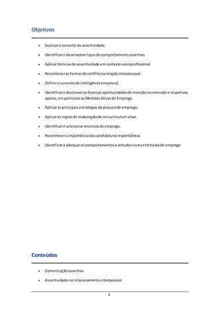 2
Objetivos
 Explicaro conceitode assertividade.
 Identificare desenvolvertiposde comportamentoassertivo.
 Aplicartécnicasde assertividade emcontexto socioprofissional.
 Reconhecerasformasde conflitonarelação interpessoal.
 Definiroconceitode inteligência emocional.
 Identificare descreverasdiversasoportunidadesde inserçãonomercadoe respetivos
apoios,emparticularas MedidasAtivasde Emprego.
 Aplicaras principaisestratégiasde procurade emprego.
 Aplicaras regrasde elaboraçãode umcurriculum vitae.
 Identificare selecionaranúnciosde emprego.
 Reconheceraimportânciadascandidaturas espontâneas.
 Identificare adequaroscomportamentose atitudesnumaentrevistade emprego.
Conteúdos
 Comunicaçãoassertiva
 Assertividade norelacionamento interpessoal
 