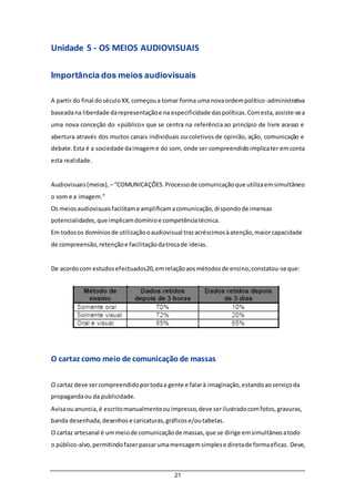 21
Unidade 5 - OS MEIOS AUDIOVISUAIS
Importância dos meios audiovisuais
A partir do final doséculoXX,começoua tomar forma uma novaordempolítico-administrativa
baseadana liberdade darepresentaçãoe na especificidade daspolíticas.Comesta,assiste-sea
uma nova conceção do «público» que se centra na referência ao princípio de livre acesso e
abertura através dos muitos canais individuais ou coletivos de opinião, ação, comunicação e
debate.Esta é a sociedade daimageme do som, onde ser compreendidoimplicater emconta
esta realidade.
Audiovisuais(meios), –“COMUNICAÇÕES.Processode comunicaçãoque utilizaemsimultâneo
o som e a imagem.”
Os meiosaudiovisuaisfacilitame amplificamacomunicação,dispondode imensas
potencialidades,que implicamdomínioe competênciatécnica.
Em todosos domíniosde utilizaçãooaudiovisual trazacréscimosàatenção,maiorcapacidade
de compreensão,retençãoe facilitaçãodatrocade ideias.
De acordocom estudosefectuados20,emrelaçãoaosmétodosde ensino,constatou-seque:
O cartaz como meio de comunicação de massas
O cartaz deve sercompreendidoportodaa gente e falarà imaginação,estandoaoserviçoda
propagandaou da publicidade.
Avisaouanuncia,é escritomanualmenteouimpresso,deve serilustradocomfotos,gravuras,
banda desenhada,desenhose caricaturas,gráficose/outabelas.
O cartaz artesanal é ummeiode comunicaçãode massas,que se dirige emsimultâneoatodo
o público-alvo,permitindo fazerpassarumamensagemsimplese diretade formaeficaz. Deve,
 