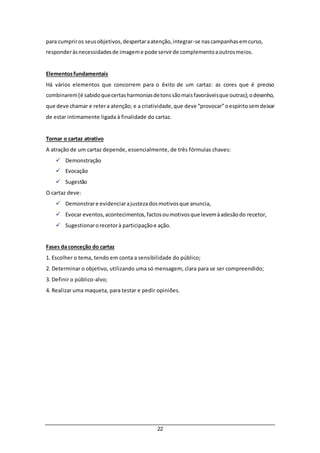 22
para cumpriros seusobjetivos,despertaraatenção,integrar-se nascampanhasemcurso,
responderàsnecessidadesde imageme pode servirde complementoaoutrosmeios.
Elementosfundamentais
Há vários elementos que concorrem para o êxito de um cartaz: as cores que é preciso
combinarem(é sabidoquecertasharmoniasdetonssãomaisfavoráveisque outras);odesenho,
que deve chamar e retera atenção; e a criatividade,que deve “provocar”oespíritosemdeixar
de estar intimamente ligada à finalidade do cartaz.
Tornar o cartaz atrativo
A atração de um cartaz depende, essencialmente, de três fórmulas chaves:
 Demonstração
 Evocação
 Sugestão
O cartaz deve:
 Demonstrare evidenciarajustezadosmotivosque anuncia,
 Evocar eventos,acontecimentos,factosoumotivosque levemàadesãodo recetor,
 Sugestionarorecetorà participaçãoe ação.
Fases da conceção do cartaz
1. Escolher o tema, tendo em conta a sensibilidade do público;
2. Determinar o objetivo, utilizando uma só mensagem, clara para se ser compreendido;
3. Definir o público-alvo;
4. Realizar uma maqueta, para testar e pedir opiniões.
 