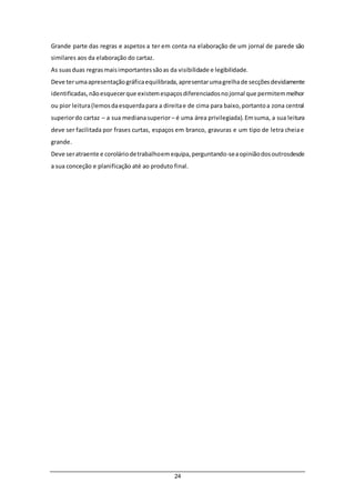 24
Grande parte das regras e aspetos a ter em conta na elaboração de um jornal de parede são
similares aos da elaboração do cartaz.
As suasduas regrasmaisimportantessãoas da visibilidade e legibilidade.
Deve terumaapresentaçãográficaequilibrada,apresentarumagrelhade secçõesdevidamente
identificadas,nãoesquecerque existemespaçosdiferenciadosnojornal que permitemmelhor
ou pior leitura(lemosdaesquerdapara a direitae de cima para baixo,portantoa zona central
superiordo cartaz – a sua medianasuperior– é uma área privilegiada).Emsuma, a sua leitura
deve ser facilitada por frases curtas, espaços em branco, gravuras e um tipo de letra cheiae
grande.
Deve seratraente e coroláriodetrabalhoemequipa,perguntando-seaopiniãodosoutrosdesde
a sua conceção e planificação até ao produto final.
 