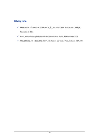 25
Bibliografia
 MANUAL DE TÉCNICASDE COMUNICAÇÃO,INSTITUTOBENTODE JESUS CARAÇA,
fevereirode 2011
 FISKE,John,Introduçãoao Estudoda Comunicação.Porto,ASA Editores,2005
 FIGUEIREDO, O. e BIZARRO, R. P. , Da Palavra ao Texto. Porto, Edições ASA,1994
 
