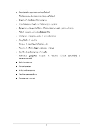 3
 Assertividade nocontextosocioprofissional
 Técnicasde assertividade emcontexto profissional
 Origense fontesde conflitona empresa
 Impactoda comunicaçãono relacionamento humano
 Comportamentosque facilitam e dificultamacomunicaçãoe o entendimento
 Atitude tranquilanumasituaçãode conflito
 Inteligênciaemocional e gestãode comportamentos
 Modalidadesde trabalho
 Mercado de trabalhovisível e encoberto
 Pesquisade informaçãoparaprocurade emprego
 Medidasativasde empregoe formação
 Mobilidade geográfica (mercado de trabalho nacional, comunitário e
extracomunitário)
 Rede de contactos
 Curriculumvitae
 Anúnciosde emprego
 Candidaturaespontânea
 Entrevistade emprego
 
