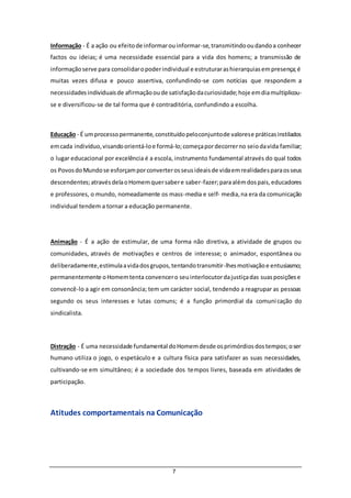 7
Informação - É a ação ou efeitode informarouinformar-se,transmitindooudandoa conhecer
factos ou ideias; é uma necessidade essencial para a vida dos homens; a transmissão de
informaçãoserve para consolidaropoderindividual e estruturarashierarquiasempresença;é
muitas vezes difusa e pouco assertiva, confundindo-se com notícias que respondem a
necessidadesindividuaisde afirmaçãooude satisfaçãodacuriosidade;hoje emdiamultiplicou-
se e diversificou-se de tal forma que é contraditória, confundindo a escolha.
Educação - É umprocessopermanente,constituídopeloconjuntode valorese práticasinstilados
emcada indivíduo,visandoorientá-loe formá-lo;começapordecorrerno seiodavida familiar;
o lugar educacional por excelência é a escola, instrumento fundamental através do qual todos
os PovosdoMundose esforçamporconverterosseusideaisde vidaemrealidadesparaosseus
descendentes;atravésdelaoHomemquersabere saber-fazer;paraalémdospais,educadores
e professores, o mundo, nomeadamente os mass-media e self- media,na era da comunicação
individual tendem a tornar a educação permanente.
Animação - É a ação de estimular, de uma forma não diretiva, a atividade de grupos ou
comunidades, através de motivações e centros de interesse; o animador, espontânea ou
deliberadamente,estimulaavidadosgrupos,tentandotransmitir-lhesmotivaçãoe entusiasmo;
permanentemente oHomemtenta convencero seuinterlocutordajustiçadas suasposiçõese
convencê-lo a agir em consonância; tem um carácter social, tendendo a reagrupar as pessoas
segundo os seus interesses e lutas comuns; é a função primordial da comunicação do
sindicalista.
Distração - É uma necessidade fundamental doHomemdesde osprimórdiosdostempos;oser
humano utiliza o jogo, o espetáculo e a cultura física para satisfazer as suas necessidades,
cultivando-se em simultâneo; é a sociedade dos tempos livres, baseada em atividades de
participação.
Atitudes comportamentais na Comunicação
 