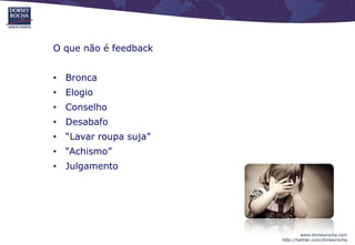 O que não é feedback


• Bronca
• Elogio
• Conselho
• Desabafo
• “Lavar roupa suja”
• “Achismo”
• Julgamento




                                www.dorseyrocha.com
                       http://twitter.com/dorseyrocha
 