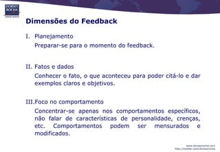Dimensões do Feedback

I. Planejamento
   Preparar-se para o momento do feedback.


II. Fatos e dados
   Conhecer o fato, o que aconteceu para poder citá-lo e dar
   exemplos claros e objetivos.


III.Foco no comportamento
   Concentrar-se apenas nos comportamentos específicos,
   não falar de características de personalidade, crenças,
   etc. Comportamentos podem ser mensurados e
   modificados.

                                                            www.dorseyrocha.com
                                                   http://twitter.com/dorseyrocha
 