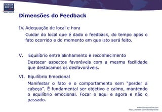 Dimensões do Feedback

IV. Adequação de local e hora
     Cuidar do local que é dado o feedback, do tempo após o
     fato ocorrido e do momento em que isto será feito.


V.    Equilíbrio entre alinhamento e reconhecimento
     Destacar aspectos favoráveis com a mesma facilidade
     que destacamos os desfavoráveis.

VI. Equilíbrio Emocional
     Manifestar o fato e o comportamento sem “perder a
     cabeça”. É fundamental ser objetivo e calmo, mantendo
     o equilíbrio emocional. Focar o aqui e agora e não o
     passado.
                                                               www.dorseyrocha.com
                                                      http://twitter.com/dorseyrocha
 