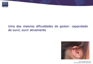 Uma das maiores dificuldades do gestor: capacidade
de ouvir, ouvir ativamente




                                                  www.dorseyrocha.com
                                         http://twitter.com/dorseyrocha
 