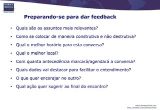 Preparando-se para dar feedback

• Quais são os assuntos mais relevantes?

• Como se colocar de maneira construtiva e não destrutiva?

• Qual o melhor horário para esta conversa?

• Qual o melhor local?

• Com quanta antecedência marcará/agendará a conversa?

• Quais dados vai destacar para facilitar o entendimento?

• O que quer encorajar no outro?

• Qual ação quer sugerir ao final do encontro?



                                                                www.dorseyrocha.com
                                                       http://twitter.com/dorseyrocha
 