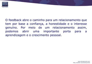 O feedback abre o caminho para um relacionamento que
tem por base a confiança, a honestidade e o interesse
genuíno. Por meio de um relacionamento assim,
podemos abrir uma importante porta para a
aprendizagem e o crescimento pessoal.




                                                     www.dorseyrocha.com
                                            http://twitter.com/dorseyrocha
 