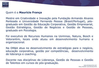 Quem é o Maurício França

Mestre em Criatividade e Inovação pela Fundação Armando Alvares
Penteado e Universidade Fernando Pessoa (Brasil/Portugal), pós-
graduado em Gestão da Educação Corporativa, Gestão Empresarial,
Gestão Estratégica, Gestão de Negócios e Gestão de Pessoas,
graduado em Psicologia.

Foi executivo de Recursos Humanos na Usiminas, Natura, Bosch e
Votorantim, locais onde atuou em desenvolvimento humano e
organizacional.

Na DR&A atua no desenvolvimento de estratégias para o negócio,
educação corporativa, gestão por competências, desenvolvimento
de liderança e coaching.

Docente nas disciplinas de Liderança, Gestão de Pessoas e Gestão
de Talentos em cursos de pós-graduação.
                                                              www.dorseyrocha.com
                                                     http://twitter.com/dorseyrocha
 