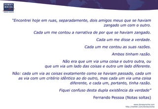 “Encontrei hoje em ruas, separadamente, dois amigos meus que se haviam
                                               zangado um com o outro.
           Cada um me contou a narrativa de por que se haviam zangado.
                                             Cada um me disse a verdade.
                                       Cada um me contou as suas razões.
                                                     Ambos tinham razão.
                         Não era que um via uma coisa e outro outra, ou
                 que um via um lado das coisas e outro um lado diferente.
Não: cada um via as coisas exatamente como se haviam passado, cada um
   as via com um critério idêntico ao do outro, mas cada um via uma coisa
                               diferente, e cada um, portanto, tinha razão.
                         Fiquei confuso desta dupla existência da verdade”
                                           Fernando Pessoa (Notas soltas)
                                                                      www.dorseyrocha.com
                                                             http://twitter.com/dorseyrocha
 