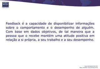 Feedback é a capacidade de disponibilizar informações
sobre o comportamento e o desempenho de alguém.
Com base em dados objetivos, de tal maneira que a
pessoa que o recebe mantém uma atitude positiva em
relação a si própria, a seu trabalho e a seu desempenho.




                                                       www.dorseyrocha.com
                                              http://twitter.com/dorseyrocha
 