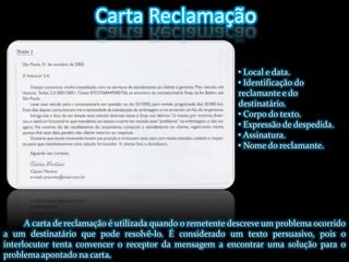 Carta Reclamação• Local e data.• Identificação do reclamante e do destinatário.• Corpo do texto.• Expressão de despedida.• Assinatura.• Nome do reclamante.A carta de reclamação é utilizada quando o remetente descreve um problema ocorrido a um destinatário que pode resolvê-lo. É considerado um texto persuasivo, pois o interlocutor tenta convencer o receptor da mensagem a encontrar uma solução para o problema apontado na carta. 