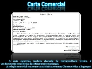 Carta Comercial A carta comercial, também chamada de correspondência técnica, é um documento com objetivo de se fazer uma comunicação.A redação comercial tem como características comuns: Clareza,estética e linguagem