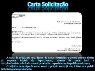 Carta SolicitaçãoA carta de solicitação está dentro de cartas comerciais e deverá possuir: timbre da empresa, iniciais do departamento, número da carta, local e data, destinatário, referência: assunto; saudação, corpo do texto, despedida e assinatura. O objetivo deste tipo de carta, como o próprio nome já diz, é fazer um pedido (solicitar algo) ao destinatário.