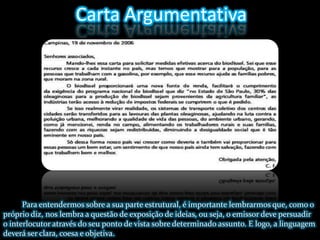 Carta ArgumentativaPara entendermos sobre a sua parte estrutural, é importante lembrarmos que, como o próprio diz, nos lembra a questão de exposição de ideias, ou seja, o emissor deve persuadir o interlocutor através do seu ponto de vista sobre determinado assunto. E logo, a linguagem deverá ser clara, coesa e objetiva.